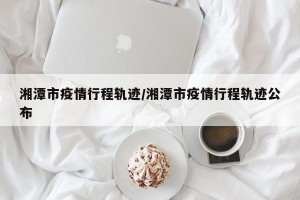湘潭市疫情行程轨迹/湘潭市疫情行程轨迹公布