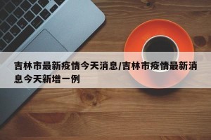 吉林市最新疫情今天消息/吉林市疫情最新消息今天新增一例