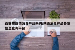 西安市疫情消毒产品采购/陕西消毒产品备案信息查询平台