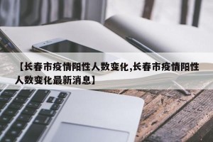 【长春市疫情阳性人数变化,长春市疫情阳性人数变化最新消息】