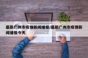 最新广州市疫情新闻播报/最新广州市疫情新闻播报今天