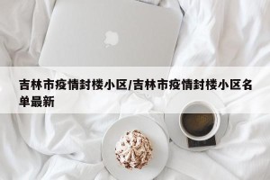 吉林市疫情封楼小区/吉林市疫情封楼小区名单最新
