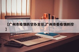 【广州市疫情防空办主任,广州市委疫情防控】