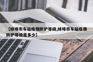 【蚌埠市车站疫情防护等级,蚌埠市车站疫情防护等级是多少】