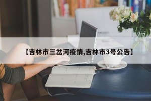 【吉林市三岔河疫情,吉林市3号公告】