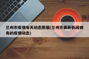 兰州市疫情每天动态数据(兰州市最新新闻病毒的疫情动态)