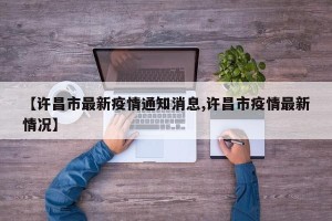 【许昌市最新疫情通知消息,许昌市疫情最新情况】