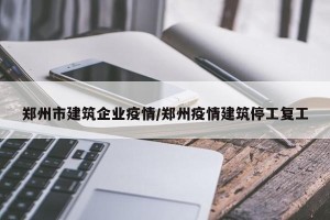 郑州市建筑企业疫情/郑州疫情建筑停工复工