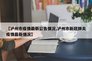 【泸州市疫情最新公告情况,泸州市新冠肺炎疫情最新情况】