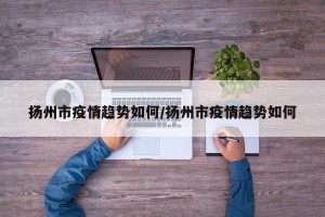 扬州市疫情趋势如何/扬州市疫情趋势如何