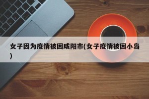 女子因为疫情被困咸阳市(女子疫情被困小岛)