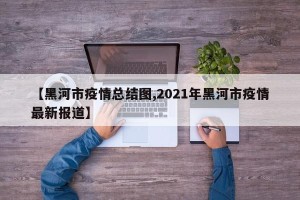 【黑河市疫情总结图,2021年黑河市疫情最新报道】