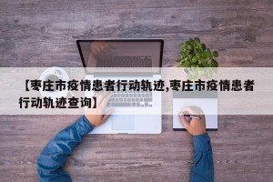 【枣庄市疫情患者行动轨迹,枣庄市疫情患者行动轨迹查询】