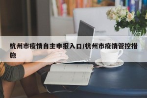 杭州市疫情自主申报入口/杭州市疫情管控措施