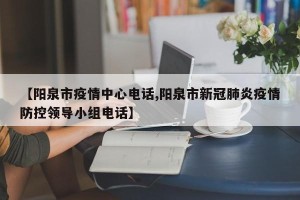 【阳泉市疫情中心电话,阳泉市新冠肺炎疫情防控领导小组电话】