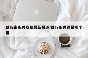 绵阳市永兴疫情最新报道/绵阳永兴镇是哪个区