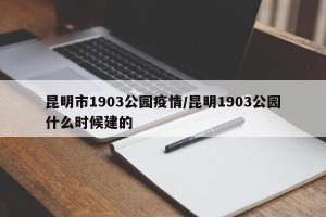 昆明市1903公园疫情/昆明1903公园什么时候建的