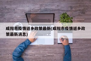 咸阳市疫情返乡政策最新(咸阳市疫情返乡政策最新消息)