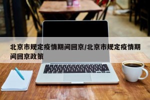 北京市规定疫情期间回京/北京市规定疫情期间回京政策