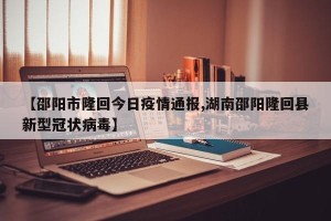 【邵阳市隆回今日疫情通报,湖南邵阳隆回县新型冠状病毒】
