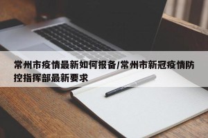 常州市疫情最新如何报备/常州市新冠疫情防控指挥部最新要求