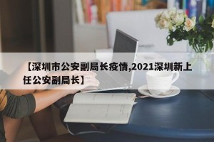 【深圳市公安副局长疫情,2021深圳新上任公安副局长】