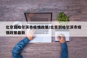 北京到哈尔滨市疫情政策/北京到哈尔滨市疫情政策最新