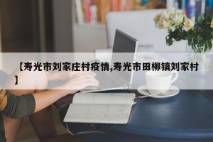【寿光市刘家庄村疫情,寿光市田柳镇刘家村】