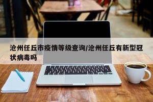 沧州任丘市疫情等级查询/沧州任丘有新型冠状病毒吗