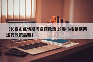 【长春市疫情期间送药政策,长春市疫情期间送药政策最新】