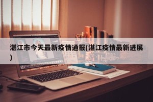 湛江市今天最新疫情通报(湛江疫情最新进展)