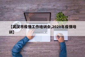 【武汉市疫情工作培训会,2020年疫情培训】