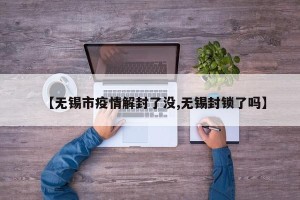 【无锡市疫情解封了没,无锡封锁了吗】