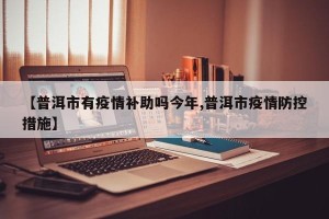 【普洱市有疫情补助吗今年,普洱市疫情防控措施】