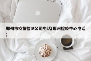 郑州市疫情检测公司电话(郑州检疫中心电话)