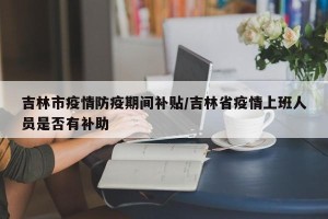 吉林市疫情防疫期间补贴/吉林省疫情上班人员是否有补助