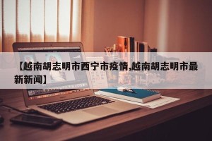 【越南胡志明市西宁市疫情,越南胡志明市最新新闻】