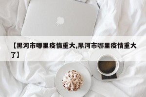 【黑河市哪里疫情重大,黑河市哪里疫情重大了】