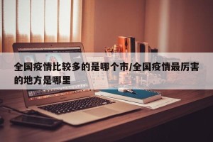 全国疫情比较多的是哪个市/全国疫情最厉害的地方是哪里