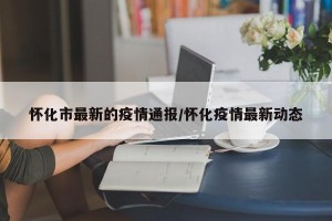 怀化市最新的疫情通报/怀化疫情最新动态