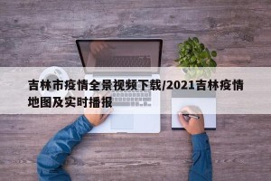 吉林市疫情全景视频下载/2021吉林疫情地图及实时播报