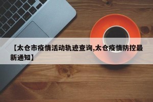 【太仓市疫情活动轨迹查询,太仓疫情防控最新通知】