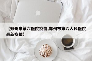 【郑州市第六医院疫情,郑州市第六人民医院最新疫情】