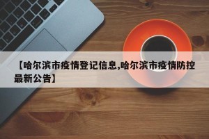 【哈尔滨市疫情登记信息,哈尔滨市疫情防控最新公告】